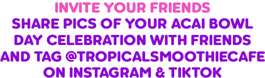 Invite friends to celebrate National Acai Bowl Day by sharing acai bowl photos on Instagram and TikTok and tagging @TropicalSmoothieCafe for social media rewards