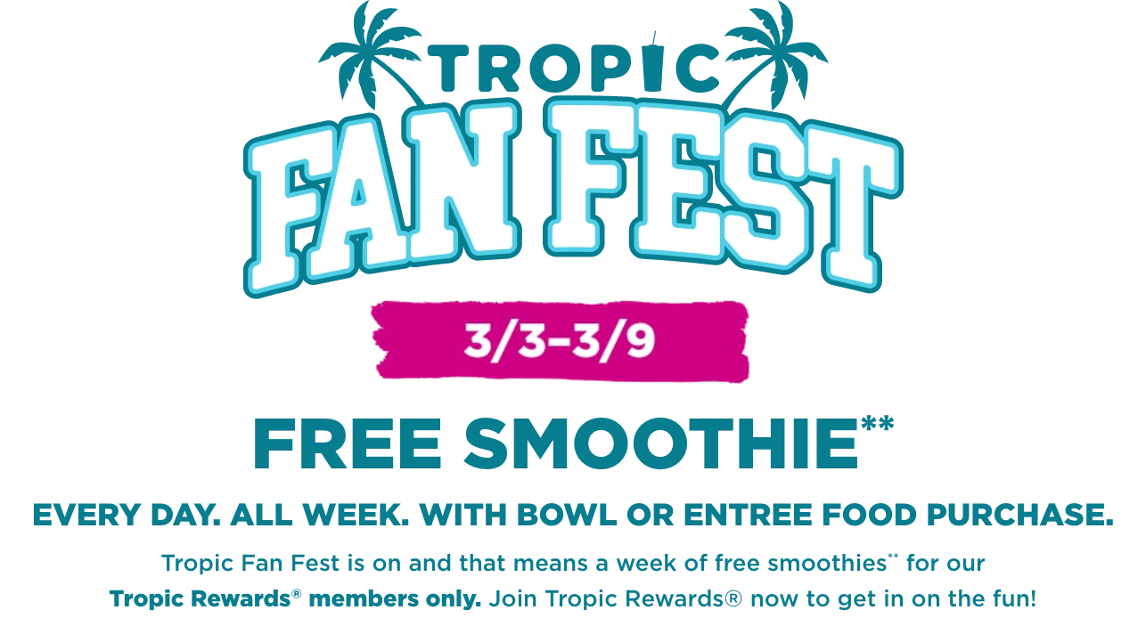 Tropic Fan Fest logo with 2 palm trees. A message in the background “Free Smoothie everyday, all week with smoothie bowl or entree food purchase. Tropic fan fest is on and that means a week of Free Smoothies for our Tropical Smoothie Cafe Rewards members. Join Tropic Rewards now to get in on the fun”