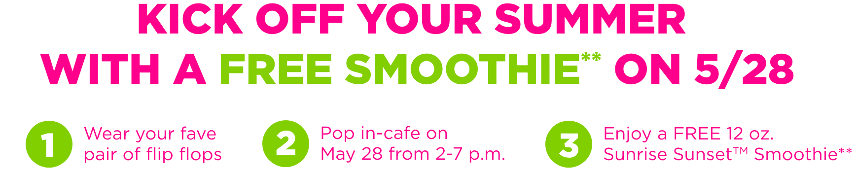 Kick off your summer with a Free Smoothie on 5/28.Step 1 - wear your favorite flip flops,Step 2 - Pop in-cafe on May 28 from 2-7pm, Step 3 - enjoy a free 12 oz. Sunrise Sunset Tropical Smoothie.