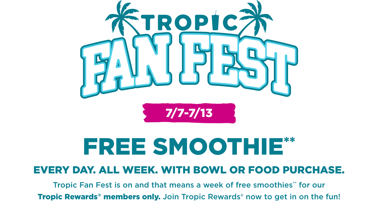 Tropic Fan Fest logo with 2 palm trees. A message in the background “Free Smoothie everyday, all week with smoothie bowl or entree food purchase. Tropic fan fest is on and that means a week of Free Smoothies for our Tropical Smoothie Cafe Rewards members. Join Tropic Rewards now to get in on the fun”