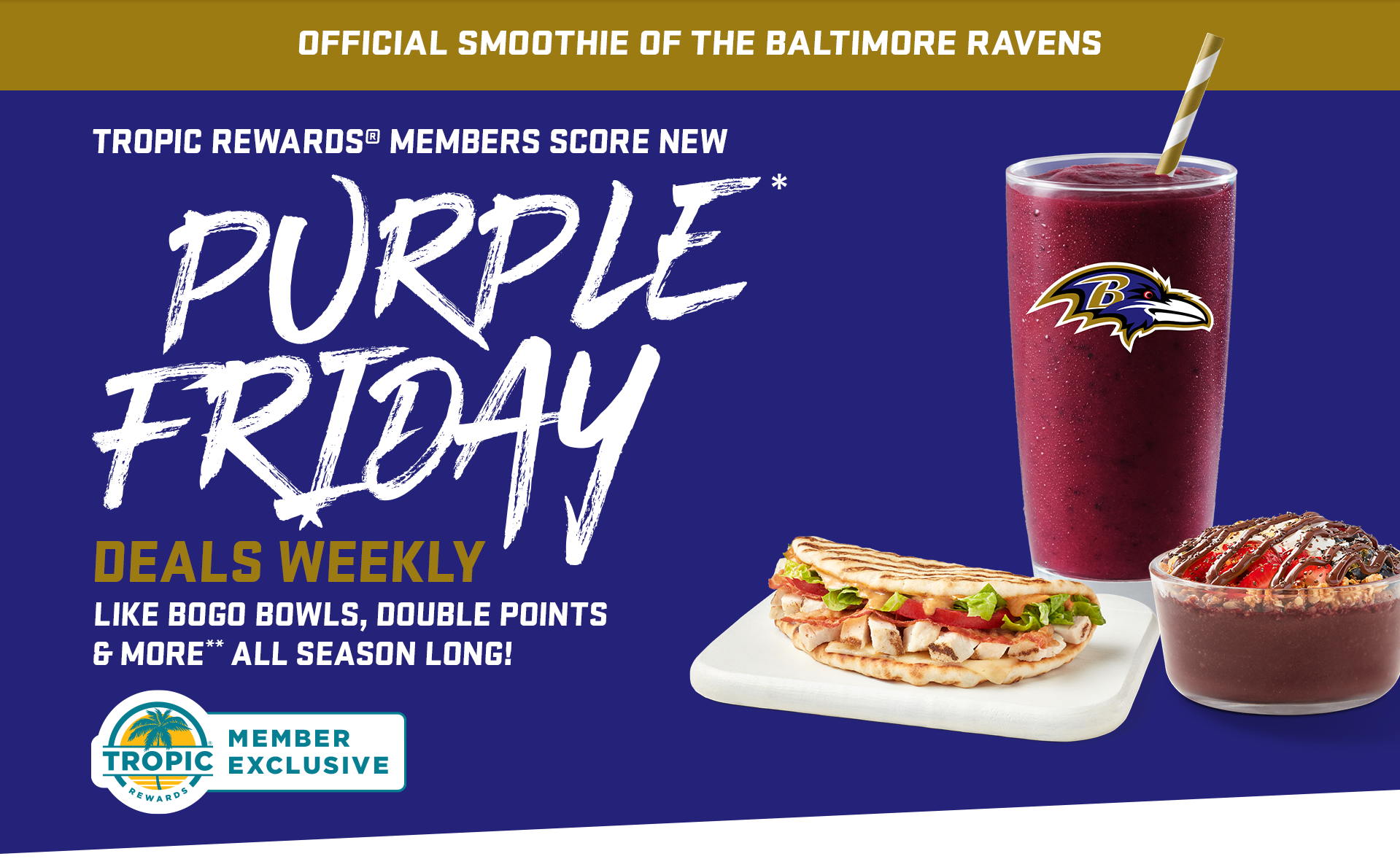 Tropical Smoothie Cafe blueberry bliss smoothie with Baltimore Ravens logo, Tropical Smoothie Cafe acai bowl wth Nutella and Tropical Smoothie Cafe wrap, arranged in front of a Baltimore Ravens color background. A headline message “Tropic rewards members score new purpe friday deals weekly, like bogo bowl, double points & more”. All season long.