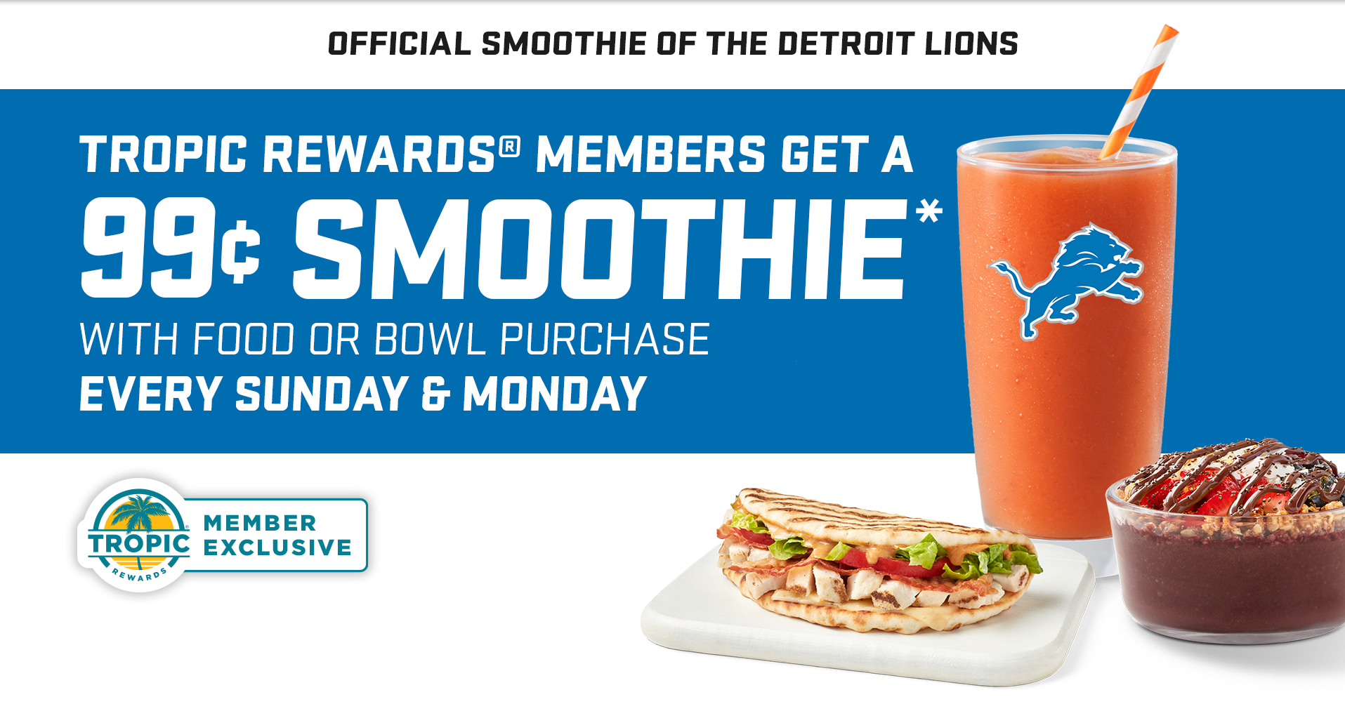 An image of Tropical Smoothie Cafe sunrise sunset smoothie in a glass with Detroit Lions logo , Tropical Smoothie Cafe flatbread and Nutella acai bowl. A Tropic rewards logo and a blue background with message “ Tropic rewards members get a 99 cent smoothie with food or bowl purchase. Every Sunday & Monday.