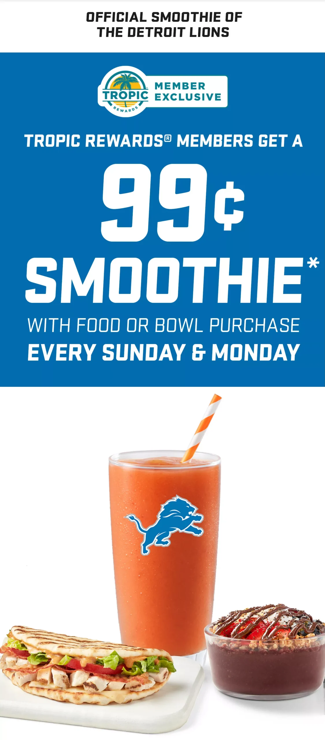 An image of Tropical Smoothie Cafe sunrise sunset smoothie in a glass with Detroit Lions logo , Tropical Smoothie Cafe flatbread and Nutella acai bowl. A Tropic rewards logo and a blue background with message “ Tropic rewards members get a 99 cent smoothie with food or bowl purchase. Every Sunday & Monday.